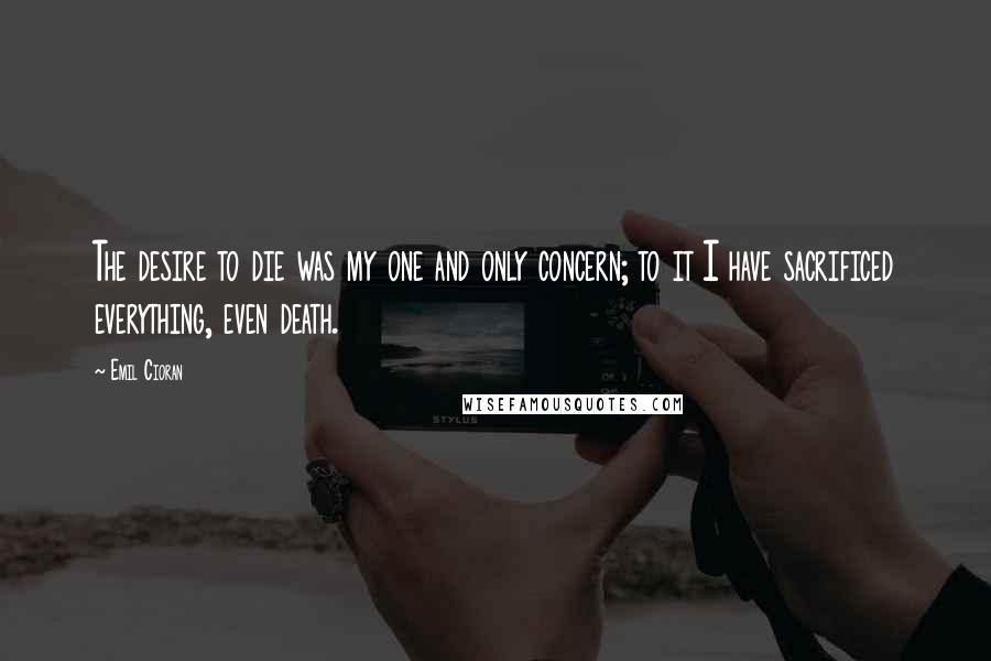 Emil Cioran Quotes: The desire to die was my one and only concern; to it I have sacrificed everything, even death.