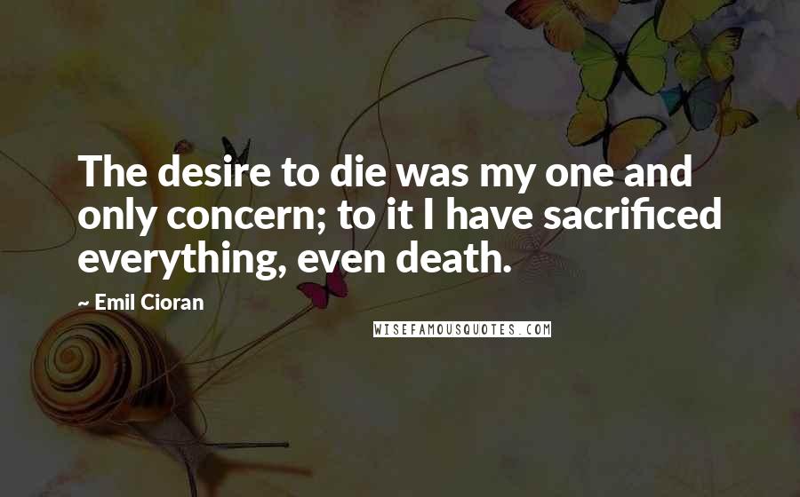 Emil Cioran Quotes: The desire to die was my one and only concern; to it I have sacrificed everything, even death.