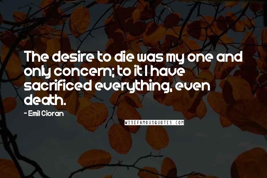 Emil Cioran Quotes: The desire to die was my one and only concern; to it I have sacrificed everything, even death.