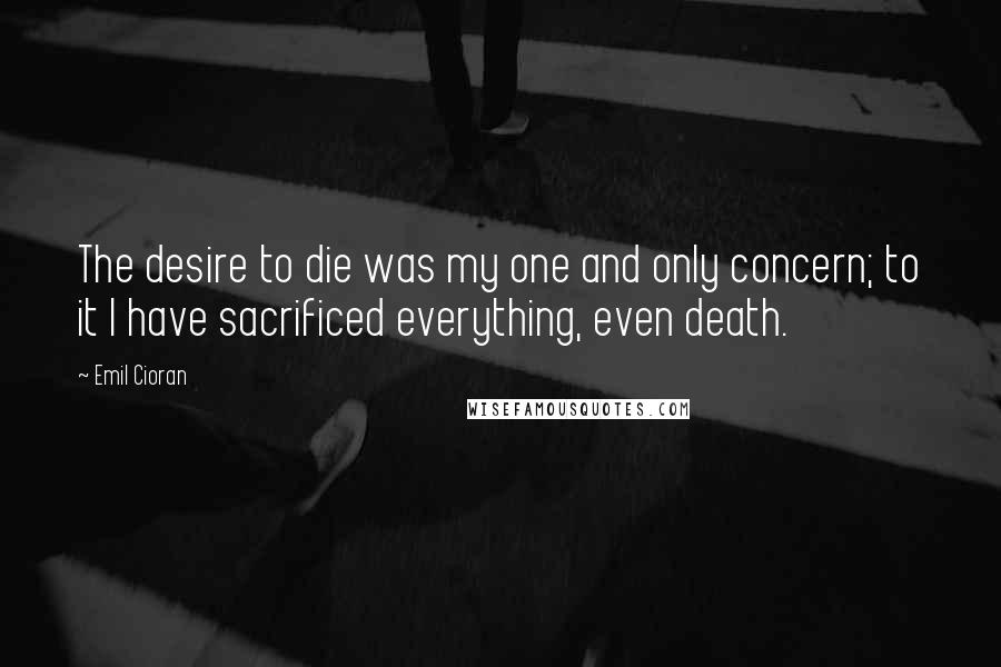 Emil Cioran Quotes: The desire to die was my one and only concern; to it I have sacrificed everything, even death.