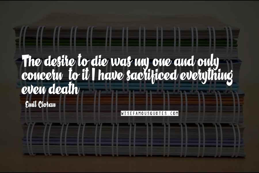 Emil Cioran Quotes: The desire to die was my one and only concern; to it I have sacrificed everything, even death.