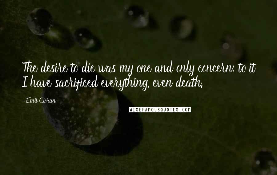 Emil Cioran Quotes: The desire to die was my one and only concern; to it I have sacrificed everything, even death.