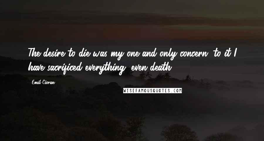 Emil Cioran Quotes: The desire to die was my one and only concern; to it I have sacrificed everything, even death.