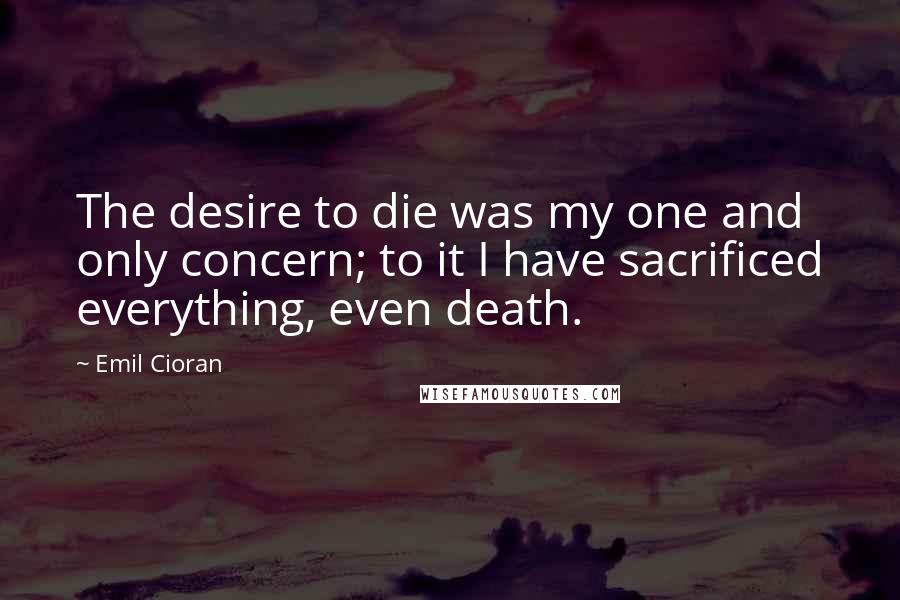 Emil Cioran Quotes: The desire to die was my one and only concern; to it I have sacrificed everything, even death.