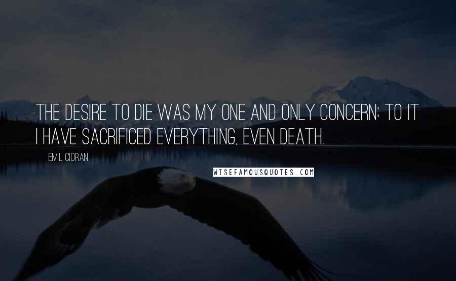 Emil Cioran Quotes: The desire to die was my one and only concern; to it I have sacrificed everything, even death.