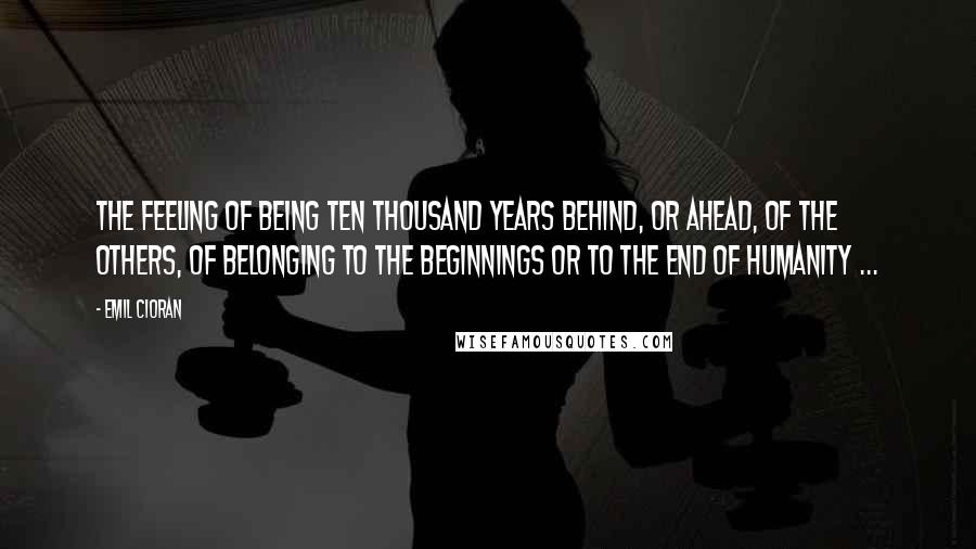 Emil Cioran Quotes: The feeling of being ten thousand years behind, or ahead, of the others, of belonging to the beginnings or to the end of humanity ...