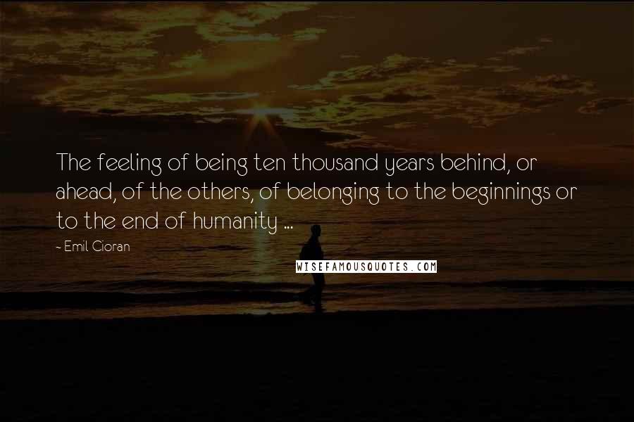 Emil Cioran Quotes: The feeling of being ten thousand years behind, or ahead, of the others, of belonging to the beginnings or to the end of humanity ...