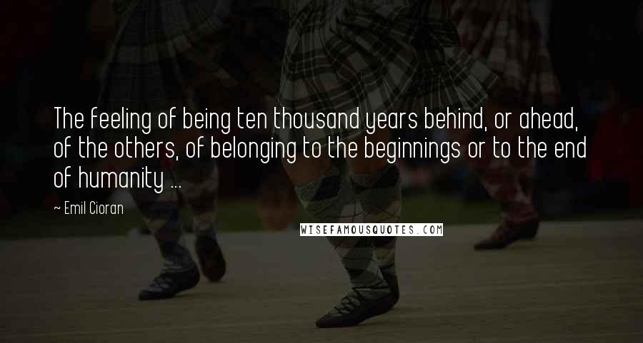 Emil Cioran Quotes: The feeling of being ten thousand years behind, or ahead, of the others, of belonging to the beginnings or to the end of humanity ...