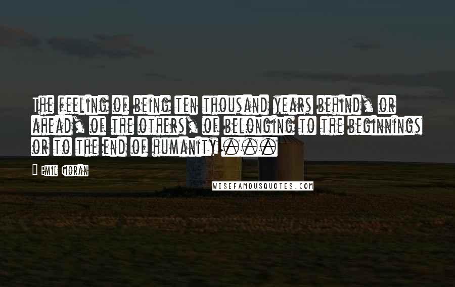 Emil Cioran Quotes: The feeling of being ten thousand years behind, or ahead, of the others, of belonging to the beginnings or to the end of humanity ...