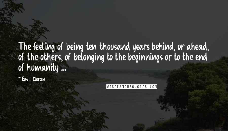 Emil Cioran Quotes: The feeling of being ten thousand years behind, or ahead, of the others, of belonging to the beginnings or to the end of humanity ...