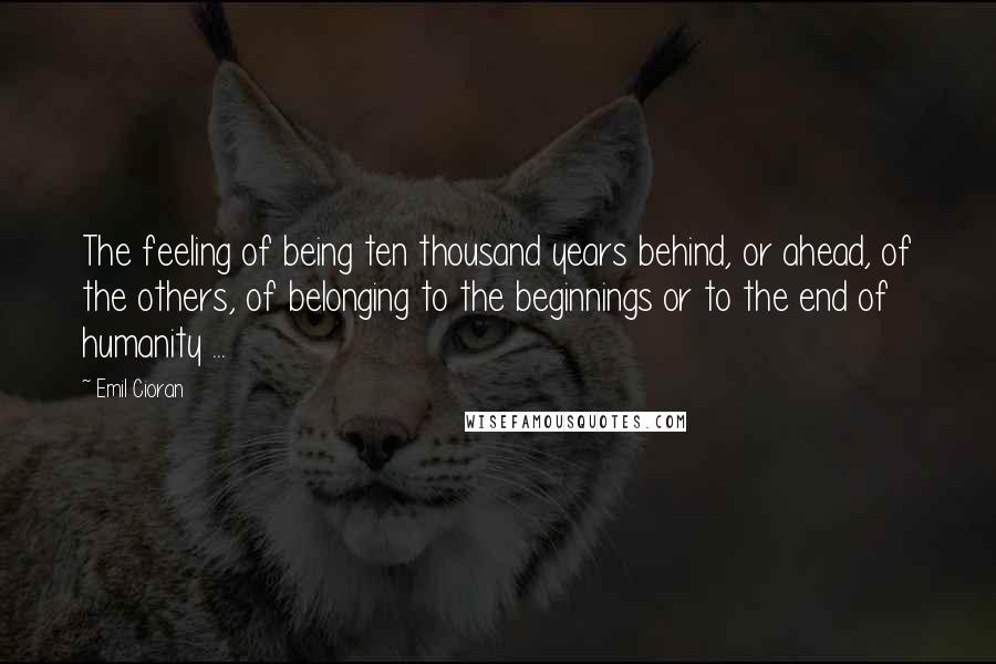 Emil Cioran Quotes: The feeling of being ten thousand years behind, or ahead, of the others, of belonging to the beginnings or to the end of humanity ...