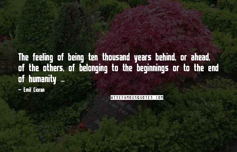 Emil Cioran Quotes: The feeling of being ten thousand years behind, or ahead, of the others, of belonging to the beginnings or to the end of humanity ...