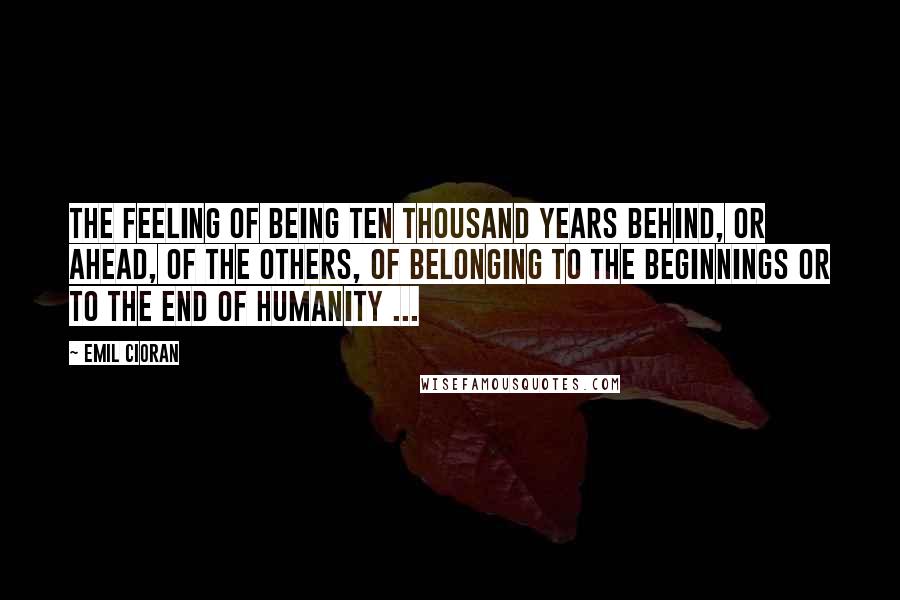 Emil Cioran Quotes: The feeling of being ten thousand years behind, or ahead, of the others, of belonging to the beginnings or to the end of humanity ...