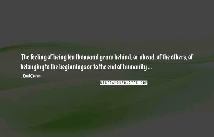 Emil Cioran Quotes: The feeling of being ten thousand years behind, or ahead, of the others, of belonging to the beginnings or to the end of humanity ...