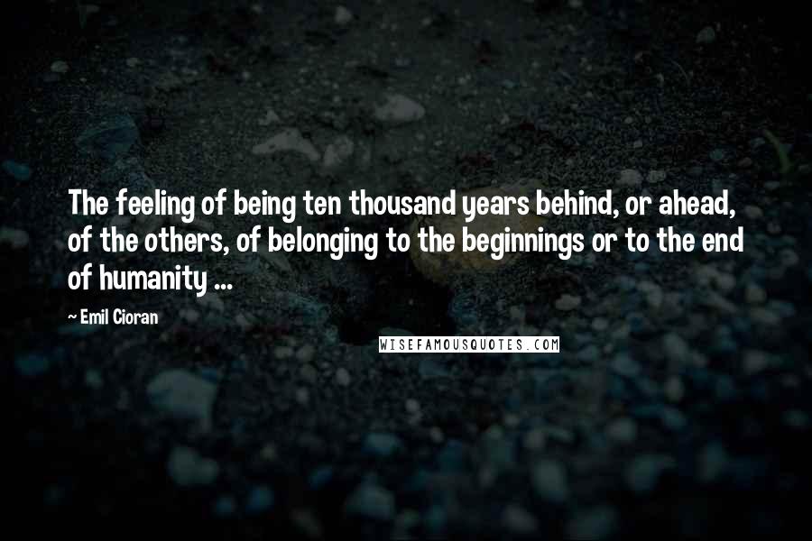 Emil Cioran Quotes: The feeling of being ten thousand years behind, or ahead, of the others, of belonging to the beginnings or to the end of humanity ...