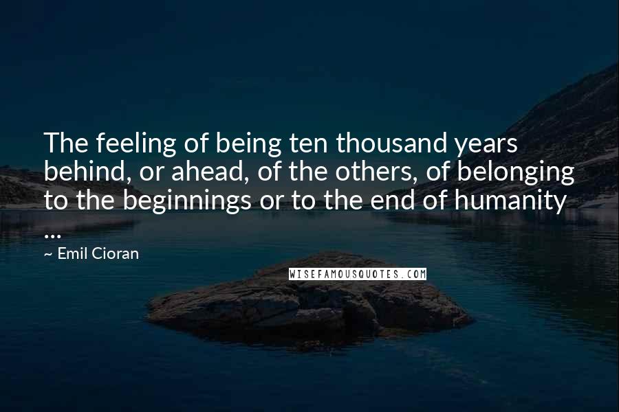 Emil Cioran Quotes: The feeling of being ten thousand years behind, or ahead, of the others, of belonging to the beginnings or to the end of humanity ...