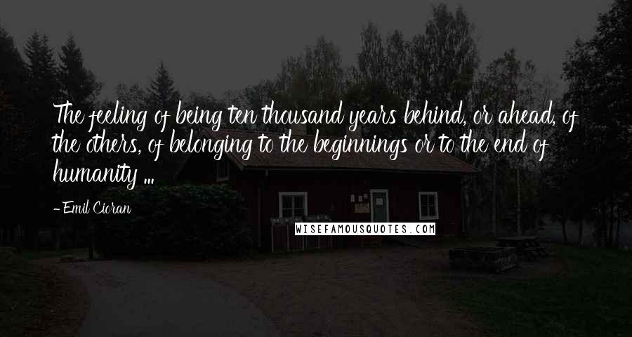 Emil Cioran Quotes: The feeling of being ten thousand years behind, or ahead, of the others, of belonging to the beginnings or to the end of humanity ...