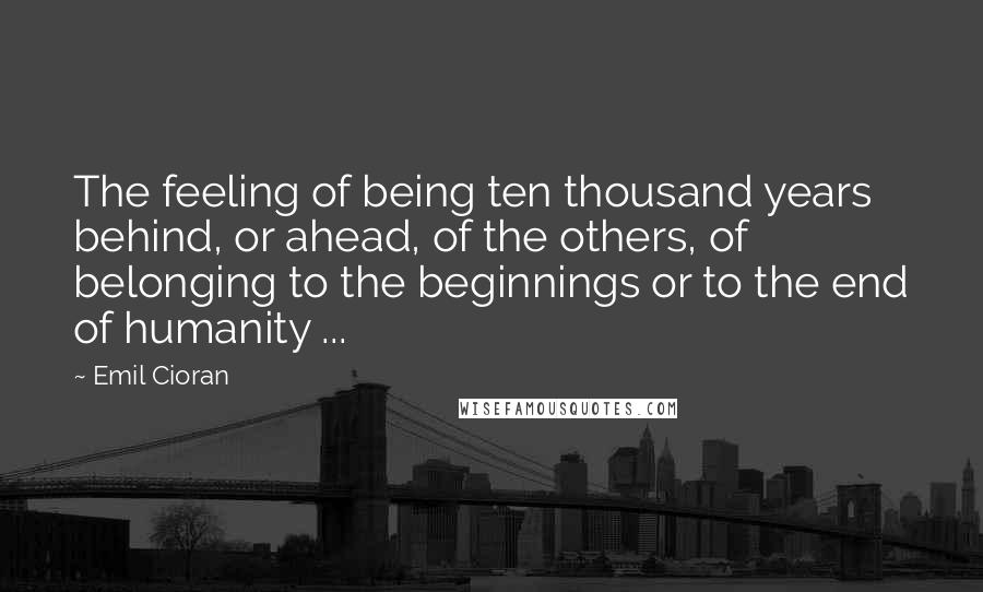 Emil Cioran Quotes: The feeling of being ten thousand years behind, or ahead, of the others, of belonging to the beginnings or to the end of humanity ...