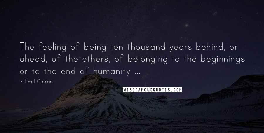 Emil Cioran Quotes: The feeling of being ten thousand years behind, or ahead, of the others, of belonging to the beginnings or to the end of humanity ...