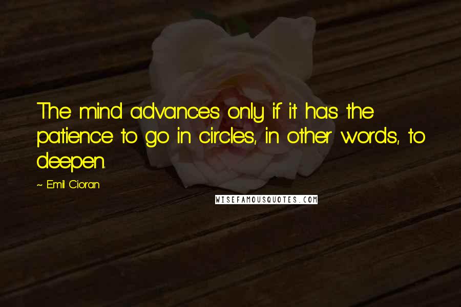 Emil Cioran Quotes: The mind advances only if it has the patience to go in circles, in other words, to deepen.