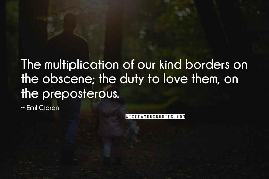 Emil Cioran Quotes: The multiplication of our kind borders on the obscene; the duty to love them, on the preposterous.