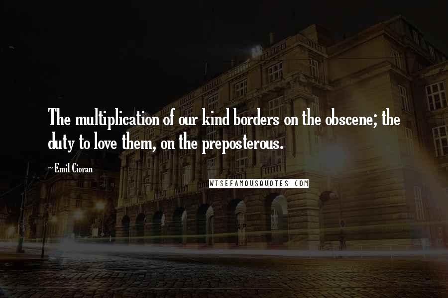 Emil Cioran Quotes: The multiplication of our kind borders on the obscene; the duty to love them, on the preposterous.
