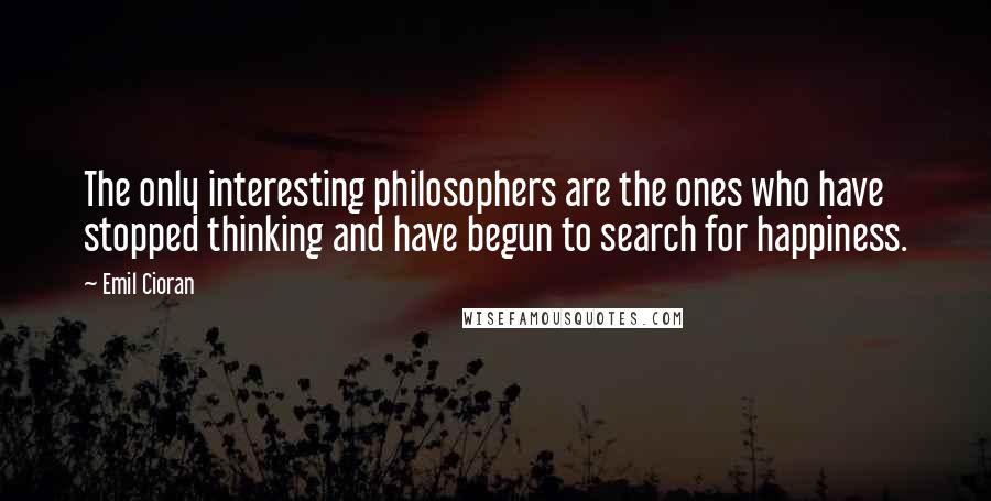 Emil Cioran Quotes: The only interesting philosophers are the ones who have stopped thinking and have begun to search for happiness.