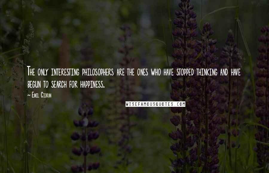 Emil Cioran Quotes: The only interesting philosophers are the ones who have stopped thinking and have begun to search for happiness.
