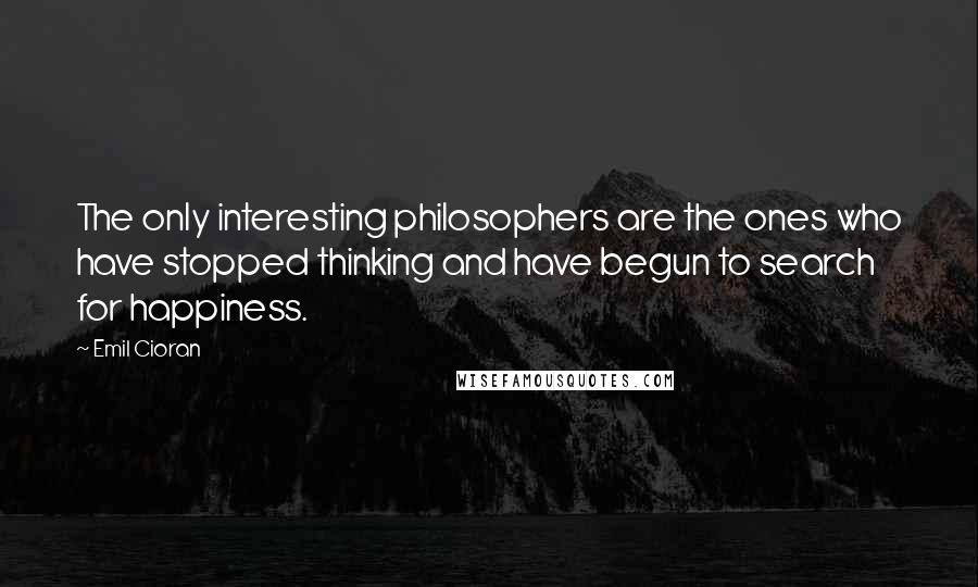 Emil Cioran Quotes: The only interesting philosophers are the ones who have stopped thinking and have begun to search for happiness.