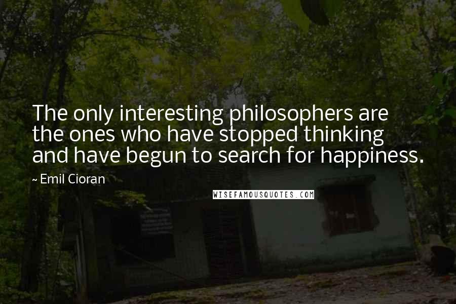 Emil Cioran Quotes: The only interesting philosophers are the ones who have stopped thinking and have begun to search for happiness.