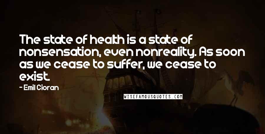 Emil Cioran Quotes: The state of health is a state of nonsensation, even nonreality. As soon as we cease to suffer, we cease to exist.