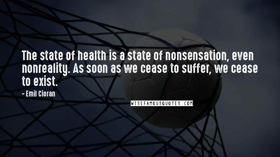 Emil Cioran Quotes: The state of health is a state of nonsensation, even nonreality. As soon as we cease to suffer, we cease to exist.