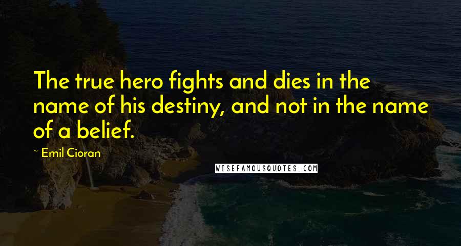 Emil Cioran Quotes: The true hero fights and dies in the name of his destiny, and not in the name of a belief.