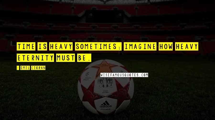 Emil Cioran Quotes: Time is heavy sometimes; imagine how heavy eternity must be.