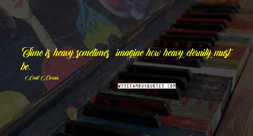 Emil Cioran Quotes: Time is heavy sometimes; imagine how heavy eternity must be.