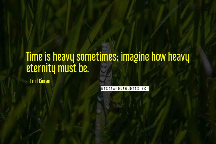 Emil Cioran Quotes: Time is heavy sometimes; imagine how heavy eternity must be.
