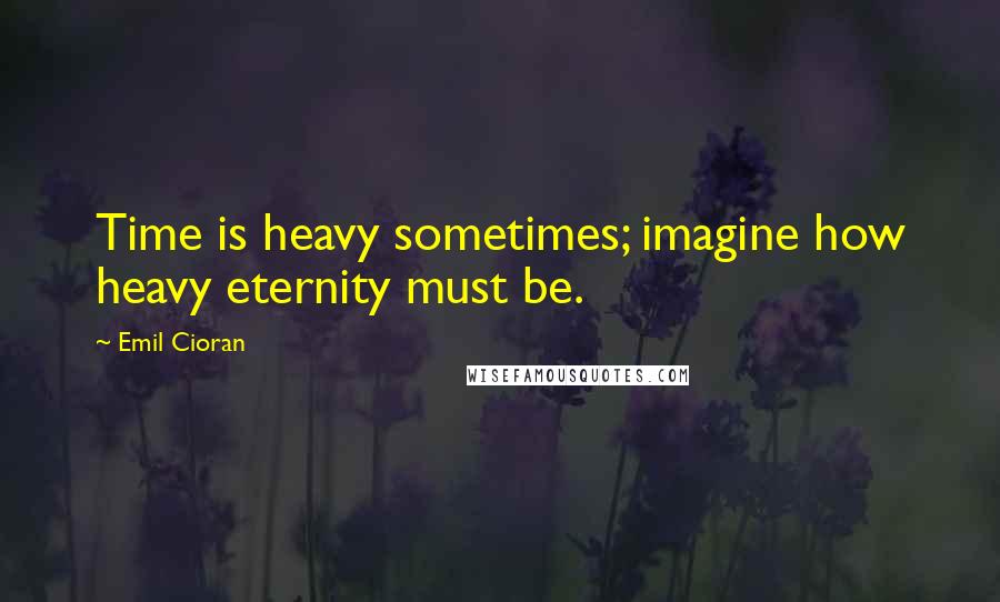 Emil Cioran Quotes: Time is heavy sometimes; imagine how heavy eternity must be.