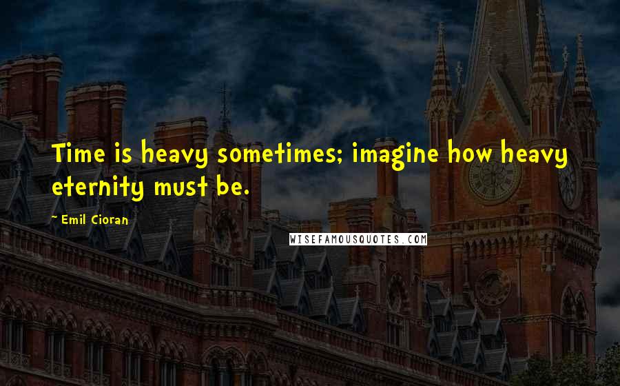 Emil Cioran Quotes: Time is heavy sometimes; imagine how heavy eternity must be.