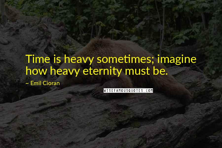 Emil Cioran Quotes: Time is heavy sometimes; imagine how heavy eternity must be.