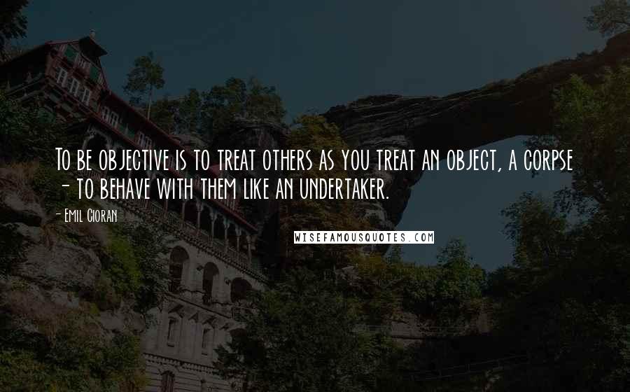 Emil Cioran Quotes: To be objective is to treat others as you treat an object, a corpse - to behave with them like an undertaker.