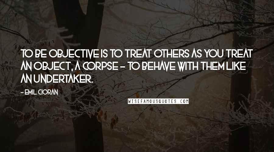 Emil Cioran Quotes: To be objective is to treat others as you treat an object, a corpse - to behave with them like an undertaker.