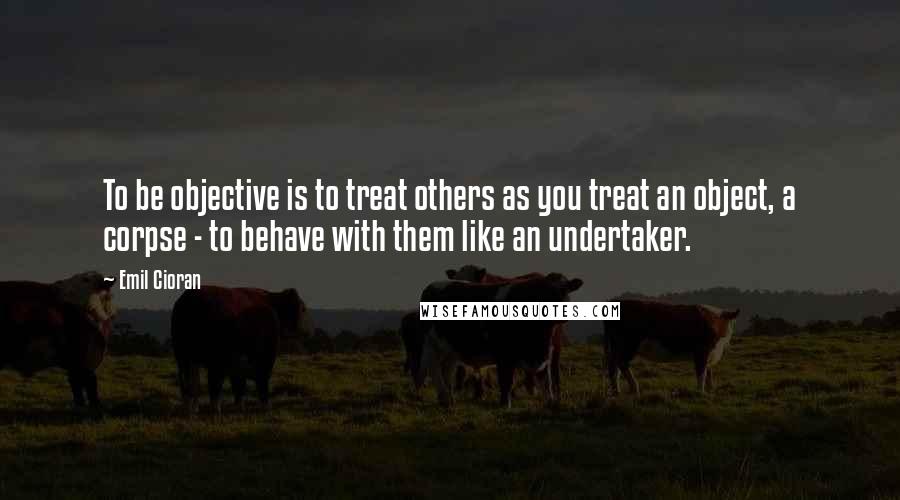 Emil Cioran Quotes: To be objective is to treat others as you treat an object, a corpse - to behave with them like an undertaker.