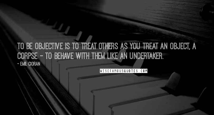 Emil Cioran Quotes: To be objective is to treat others as you treat an object, a corpse - to behave with them like an undertaker.