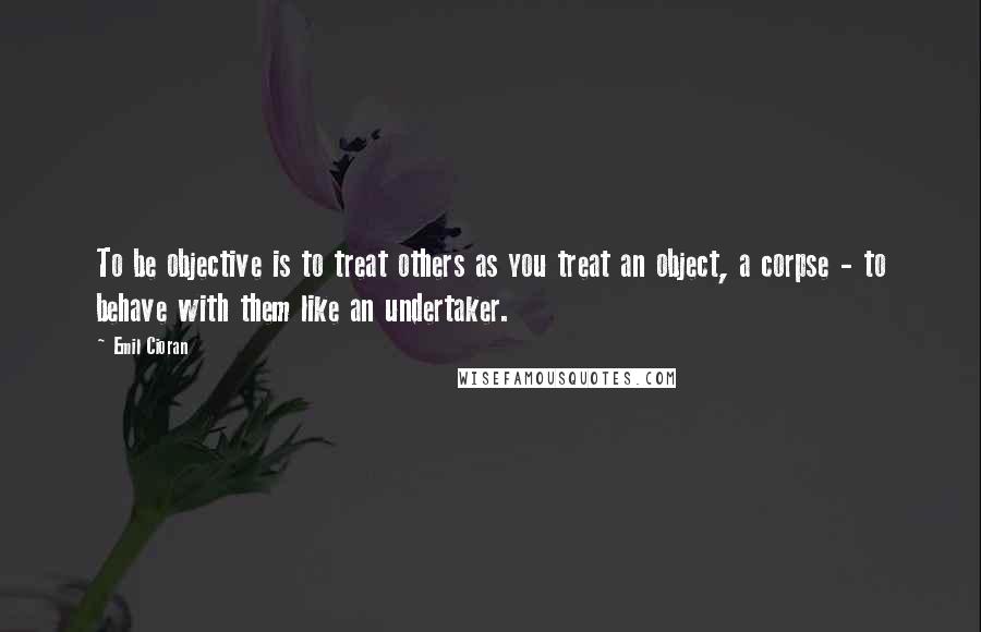 Emil Cioran Quotes: To be objective is to treat others as you treat an object, a corpse - to behave with them like an undertaker.