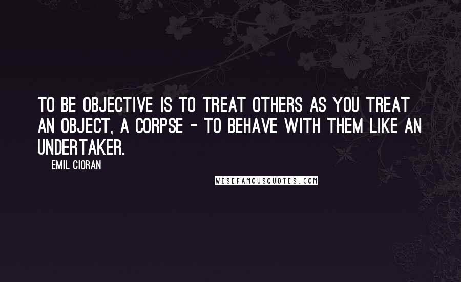 Emil Cioran Quotes: To be objective is to treat others as you treat an object, a corpse - to behave with them like an undertaker.