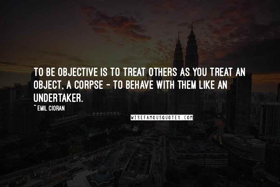 Emil Cioran Quotes: To be objective is to treat others as you treat an object, a corpse - to behave with them like an undertaker.