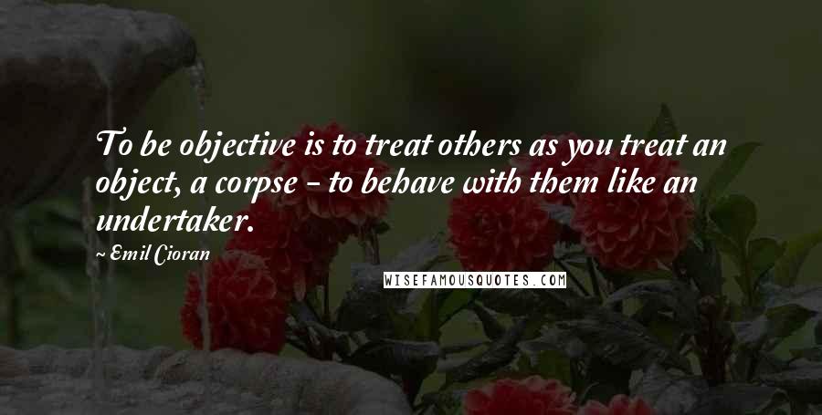 Emil Cioran Quotes: To be objective is to treat others as you treat an object, a corpse - to behave with them like an undertaker.