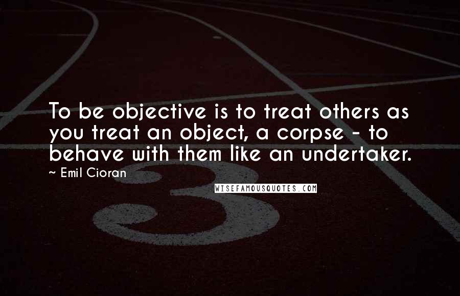 Emil Cioran Quotes: To be objective is to treat others as you treat an object, a corpse - to behave with them like an undertaker.