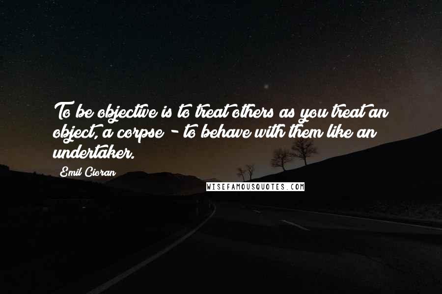 Emil Cioran Quotes: To be objective is to treat others as you treat an object, a corpse - to behave with them like an undertaker.