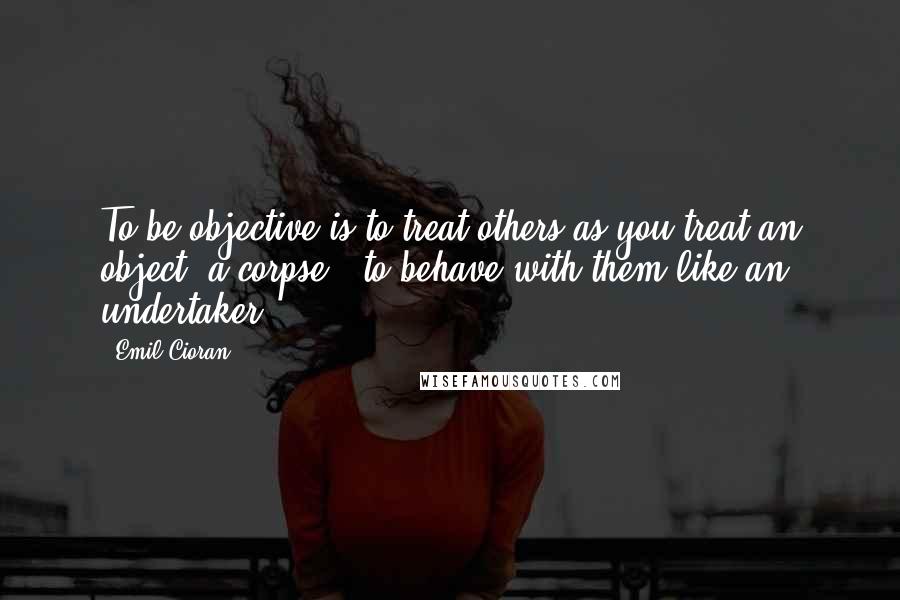 Emil Cioran Quotes: To be objective is to treat others as you treat an object, a corpse - to behave with them like an undertaker.